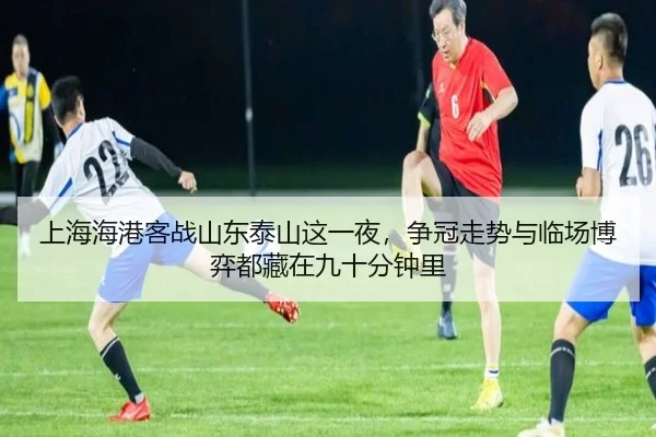 上海海港客战山东泰山这一夜，争冠走势与临场博弈都藏在九十分钟里